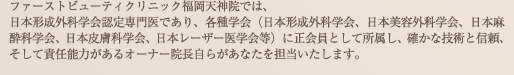 ファーストビューティクリニック福岡天神院では、日本形成外科学会・日本美容外科学会・日本麻酔科学会に所属し、確かな技術と信頼、そして責任能力があるオーナー院長自らあなたを担当いたします。